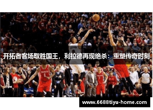 开拓者客场取胜国王，利拉德再现绝杀：重塑传奇时刻